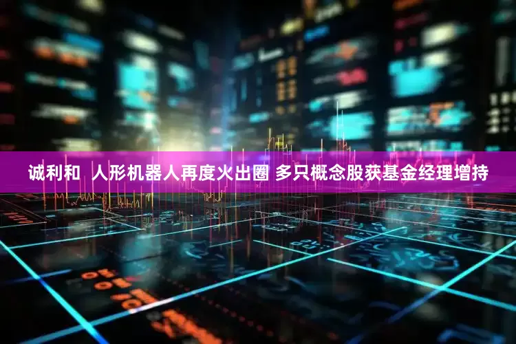 诚利和  人形机器人再度火出圈 多只概念股获基金经理增持