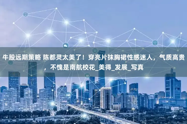 牛股远期策略 陈都灵太美了！穿亮片抹胸裙性感迷人，气质高贵，不愧是南航校花_美得_发展_写真