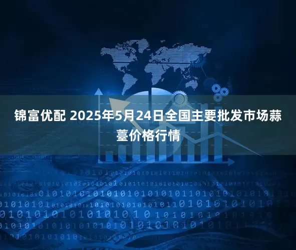 锦富优配 2025年5月24日全国主要批发市场蒜薹价格行情