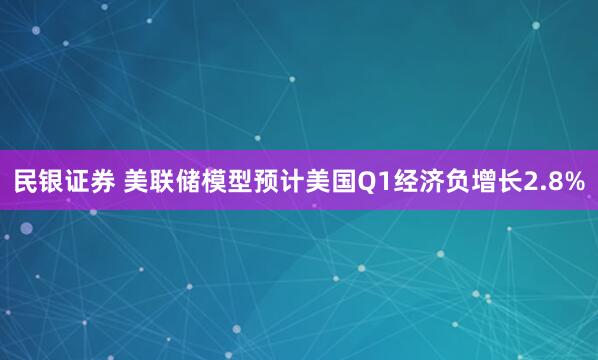 民银证券 美联储模型预计美国Q1经济负增长2.8%