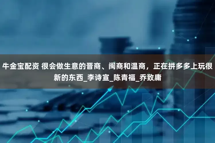 牛金宝配资 很会做生意的晋商、闽商和温商，正在拼多多上玩很新的东西_李诗宣_陈青福_乔致庸