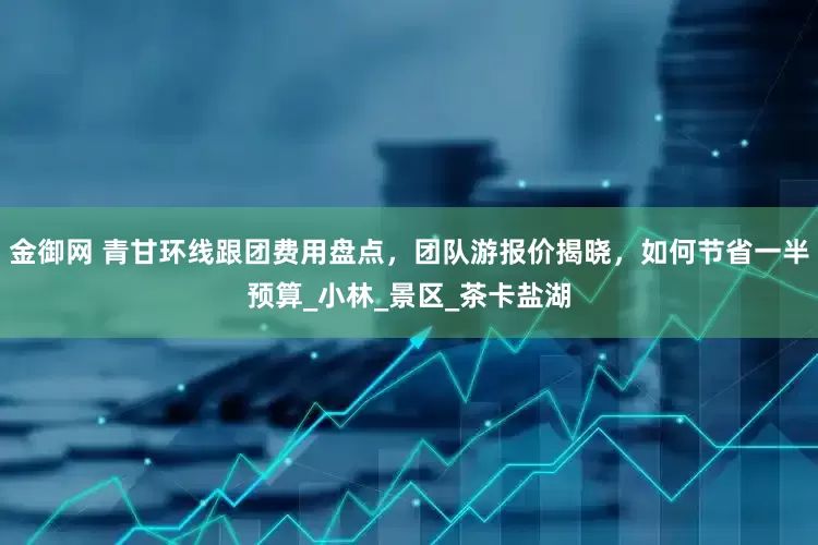金御网 青甘环线跟团费用盘点，团队游报价揭晓，如何节省一半预算_小林_景区_茶卡盐湖