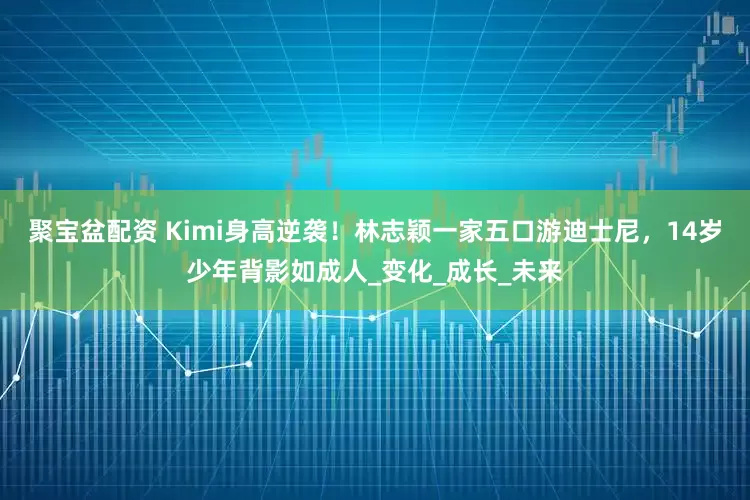 聚宝盆配资 Kimi身高逆袭！林志颖一家五口游迪士尼，14岁少年背影如成人_变化_成长_未来