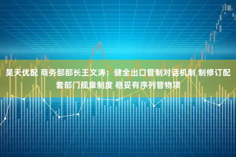 昊天优配 商务部部长王文涛：健全出口管制对话机制 制修订配套部门规章制度 稳妥有序列管物项