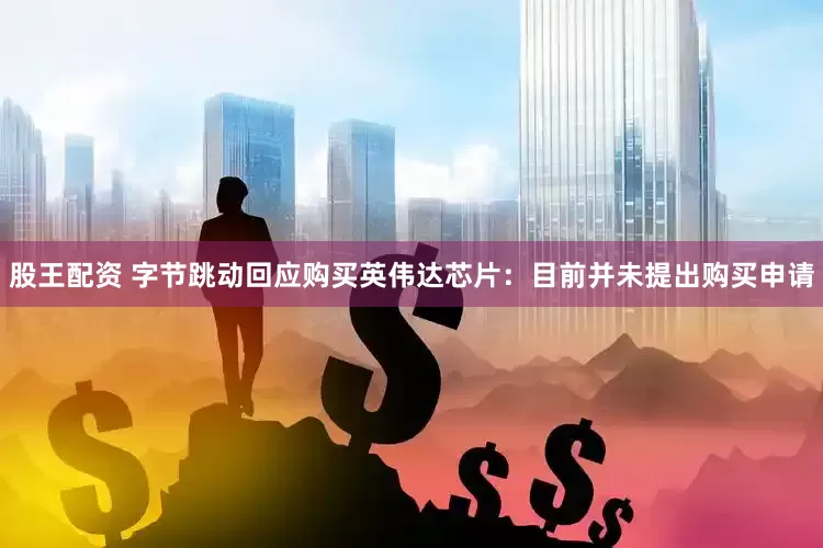 股王配资 字节跳动回应购买英伟达芯片：目前并未提出购买申请