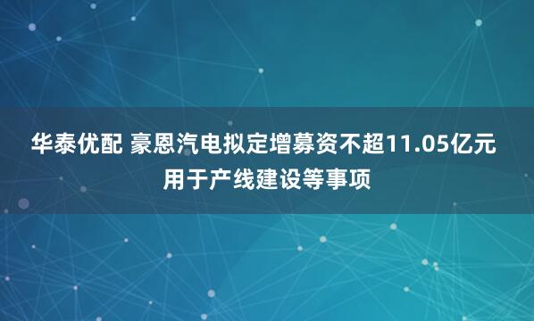 华泰优配 豪恩汽电拟定增募资不超11.05亿元 用于产线建设等事项