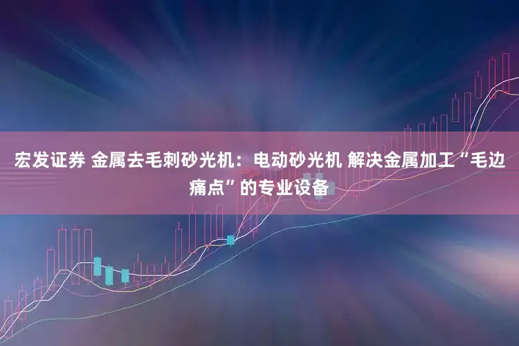 宏发证券 金属去毛刺砂光机：电动砂光机 解决金属加工“毛边痛点”的专业设备