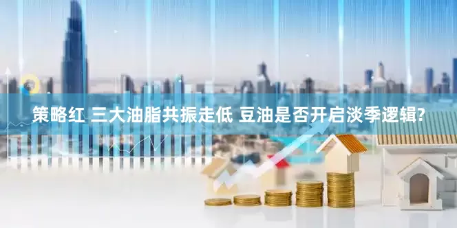 策略红 三大油脂共振走低 豆油是否开启淡季逻辑?