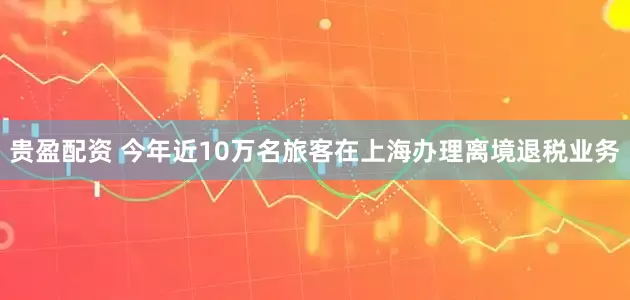 贵盈配资 今年近10万名旅客在上海办理离境退税业务