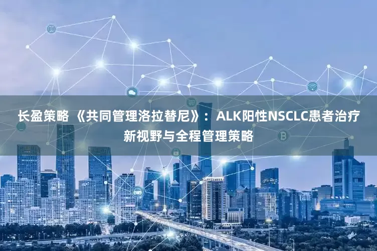 长盈策略 《共同管理洛拉替尼》：ALK阳性NSCLC患者治疗新视野与全程管理策略