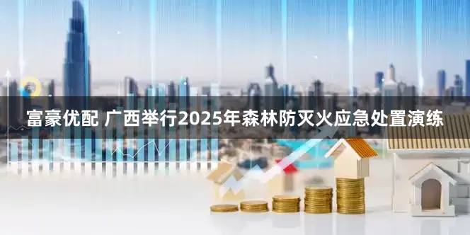 富豪优配 广西举行2025年森林防灭火应急处置演练