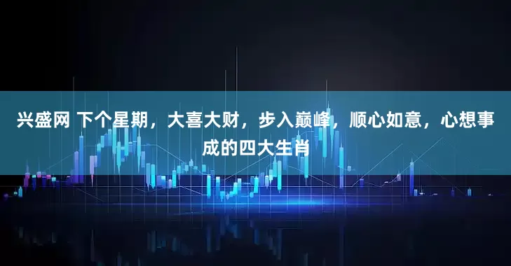 兴盛网 下个星期，大喜大财，步入巅峰，顺心如意，心想事成的四大生肖