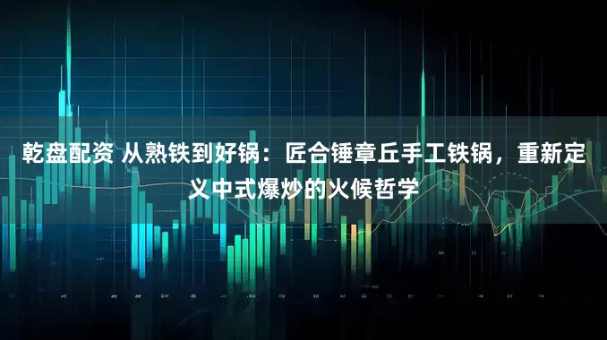乾盘配资 从熟铁到好锅：匠合锤章丘手工铁锅，重新定义中式爆炒的火候哲学