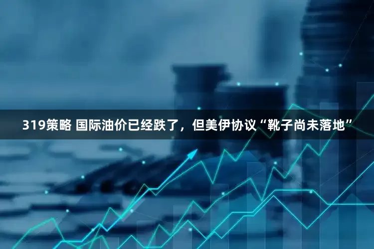 319策略 国际油价已经跌了，但美伊协议“靴子尚未落地”
