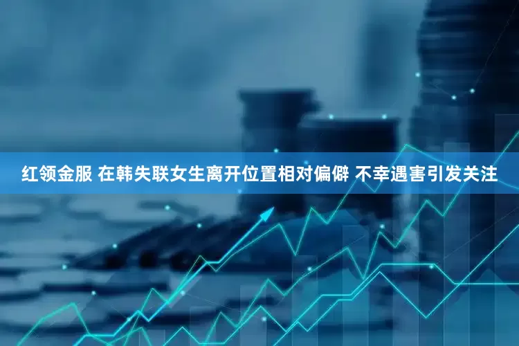 红领金服 在韩失联女生离开位置相对偏僻 不幸遇害引发关注