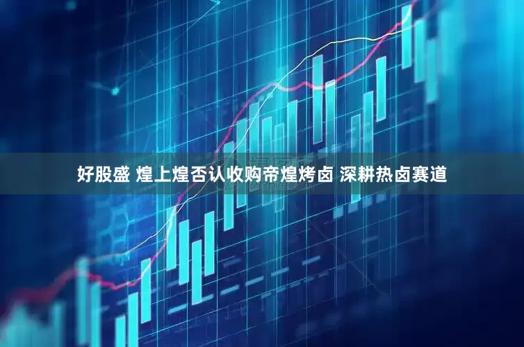 好股盛 煌上煌否认收购帝煌烤卤 深耕热卤赛道